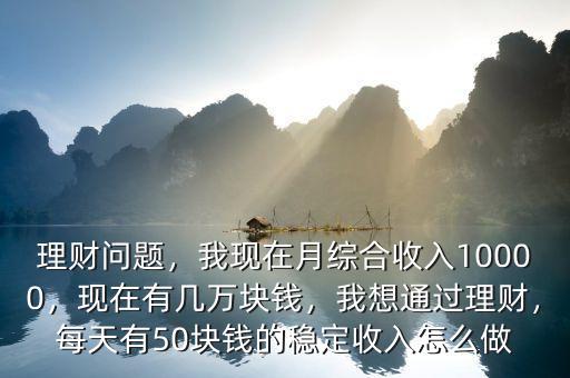 理財問題，我現(xiàn)在月綜合收入10000，現(xiàn)在有幾萬塊錢，我想通過理財，每天有50塊錢的穩(wěn)定收入怎么做