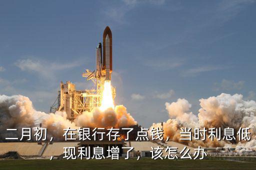 二月初，在銀行存了點錢，當時利息低，現(xiàn)利息增了，該怎么辦