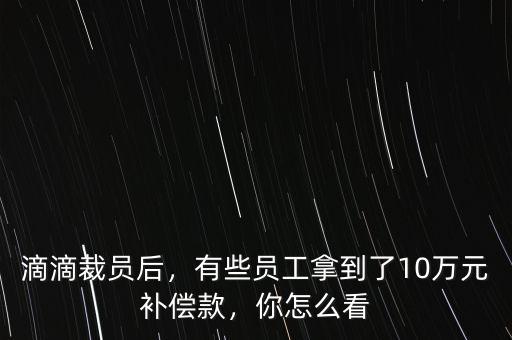 滴滴裁員后，有些員工拿到了10萬元補(bǔ)償款，你怎么看