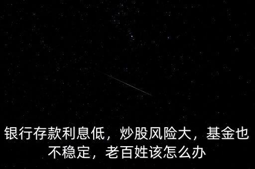 銀行存款利息低，炒股風險大，基金也不穩(wěn)定，老百姓該怎么辦