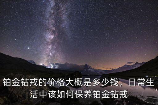 鉑金鉆戒的價格大概是多少錢，日常生活中該如何保養(yǎng)鉑金鉆戒
