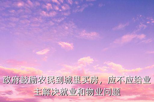 政府鼓勵(lì)農(nóng)民到城里買房，應(yīng)不應(yīng)給業(yè)主解決就業(yè)和物業(yè)問(wèn)題
