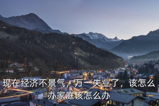 現(xiàn)在經(jīng)濟不景氣，萬一失業(yè)了，該怎么辦家庭該怎么辦