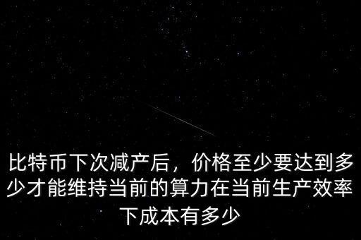比特幣下次減產(chǎn)后，價格至少要達(dá)到多少才能維持當(dāng)前的算力在當(dāng)前生產(chǎn)效率下成本有多少