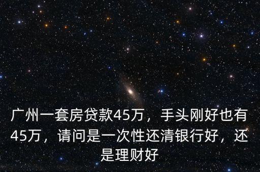 廣州一套房貸款45萬，手頭剛好也有45萬，請問是一次性還清銀行好，還是理財好