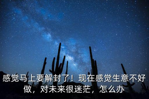 感覺馬上要解封了！現(xiàn)在感覺生意不好做，對未來很迷茫，怎么辦