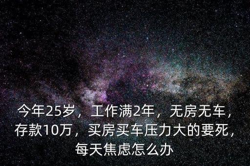 今年25歲，工作滿2年，無房無車，存款10萬，買房買車壓力大的要死，每天焦慮怎么辦