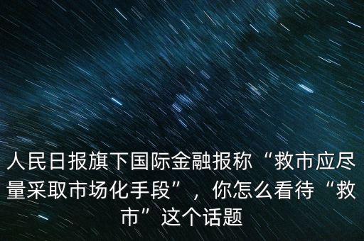 人民日報(bào)旗下國際金融報(bào)稱“救市應(yīng)盡量采取市場化手段”，你怎么看待“救市”這個(gè)話題