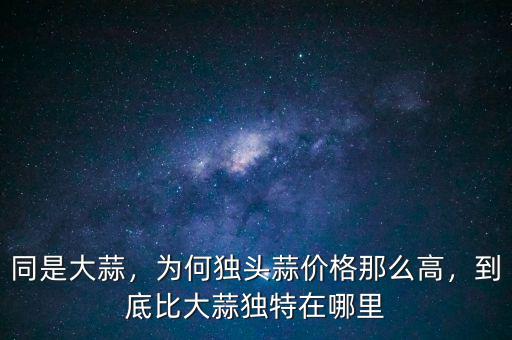 同是大蒜，為何獨(dú)頭蒜價(jià)格那么高，到底比大蒜獨(dú)特在哪里
