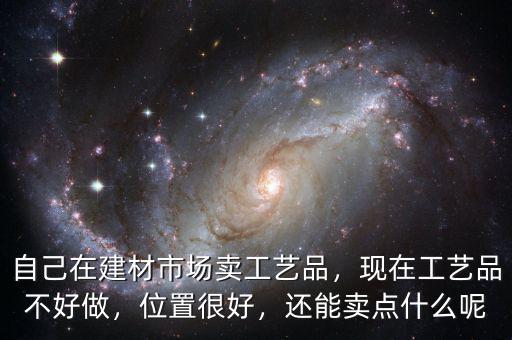自己在建材市場(chǎng)賣工藝品，現(xiàn)在工藝品不好做，位置很好，還能賣點(diǎn)什么呢
