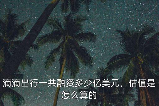 滴滴出行一共融資多少億美元，估值是怎么算的