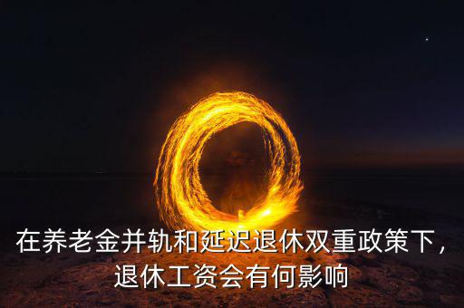 在養(yǎng)老金并軌和延遲退休雙重政策下，退休工資會(huì)有何影響