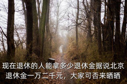現(xiàn)在退休的人能拿多少退休金據(jù)說北京退休金一萬二千元，大家可否來曬曬