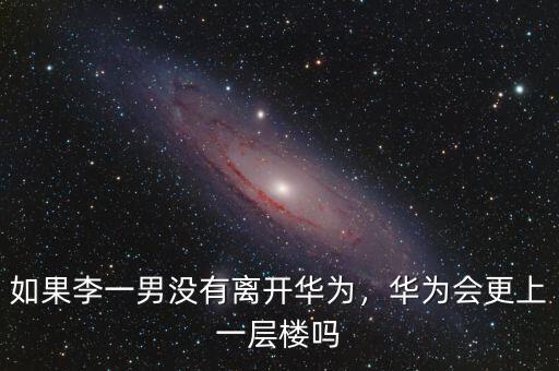 如果李一男沒有離開華為，華為會更上一層樓嗎