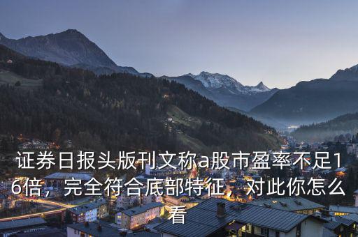 證券日報(bào)頭版刊文稱a股市盈率不足16倍，完全符合底部特征，對(duì)此你怎么看