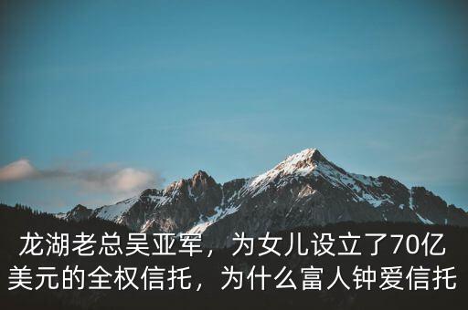 龍湖老總吳亞軍，為女兒設(shè)立了70億美元的全權(quán)信托，為什么富人鐘愛(ài)信托