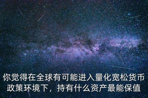 你覺得在全球有可能進入量化寬松貨幣政策環(huán)境下，持有什么資產(chǎn)最能保值