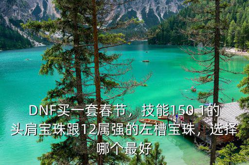 DNF買一套春節(jié)，技能150 1的頭肩寶珠跟12屬強(qiáng)的左槽寶珠，選擇哪個(gè)最好