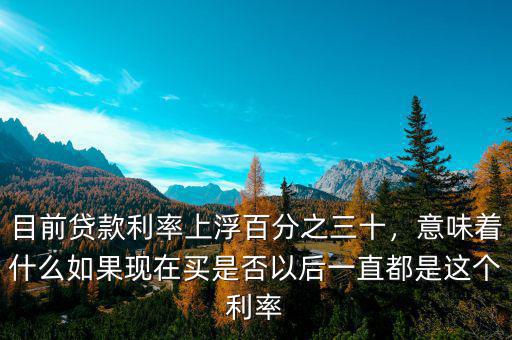 目前貸款利率上浮百分之三十，意味著什么如果現(xiàn)在買是否以后一直都是這個利率