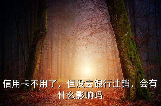 信用卡不用了，但沒去銀行注銷，會有什么影響嗎