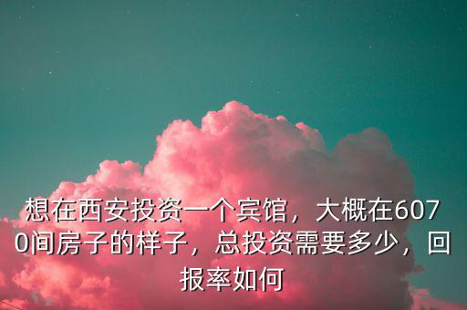 想在西安投資一個賓館，大概在6070間房子的樣子，總投資需要多少，回報率如何