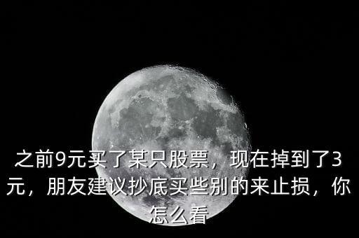 之前9元買了某只股票，現(xiàn)在掉到了3元，朋友建議抄底買些別的來止損，你怎么看