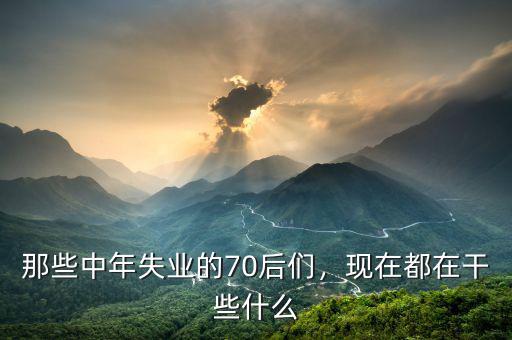 那些中年失業(yè)的70后們，現(xiàn)在都在干些什么