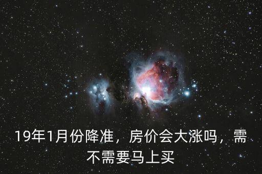 19年1月份降準，房價會大漲嗎，需不需要馬上買