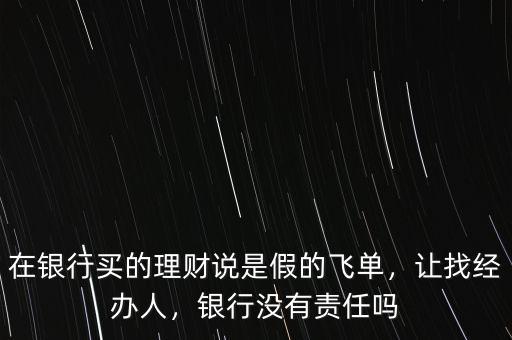在銀行買(mǎi)的理財(cái)說(shuō)是假的飛單，讓找經(jīng)辦人，銀行沒(méi)有責(zé)任嗎