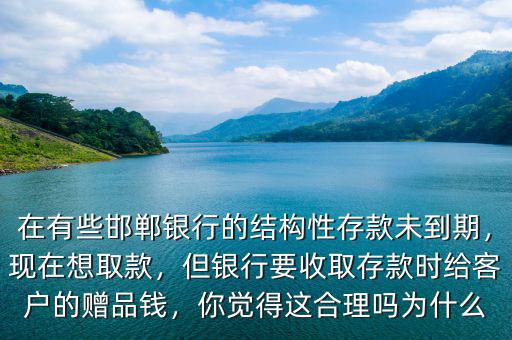 在有些邯鄲銀行的結構性存款未到期，現(xiàn)在想取款，但銀行要收取存款時給客戶的贈品錢，你覺得這合理嗎為什么