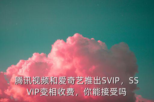 騰訊視頻和愛奇藝推出SVIP，SSVIP變相收費(fèi)，你能接受嗎