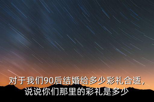 對(duì)于我們90后結(jié)婚給多少彩禮合適，說說你們那里的彩禮是多少