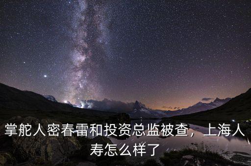 掌舵人密春雷和投資總監(jiān)被查，上海人壽怎么樣了
