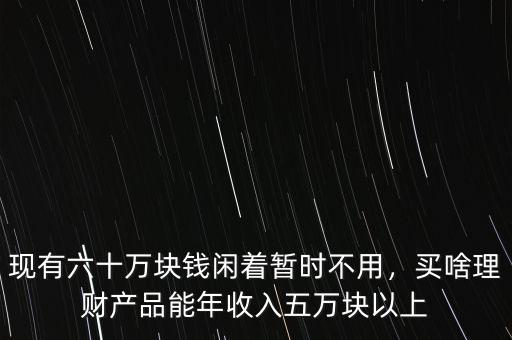 現(xiàn)有六十萬塊錢閑著暫時(shí)不用，買啥理財(cái)產(chǎn)品能年收入五萬塊以上