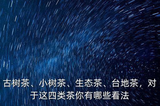 古樹茶、小樹茶、生態(tài)茶、臺地茶，對于這四類茶你有哪些看法