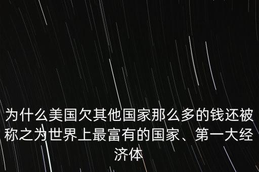 為什么美國欠其他國家那么多的錢還被稱之為世界上最富有的國家、第一大經(jīng)濟體