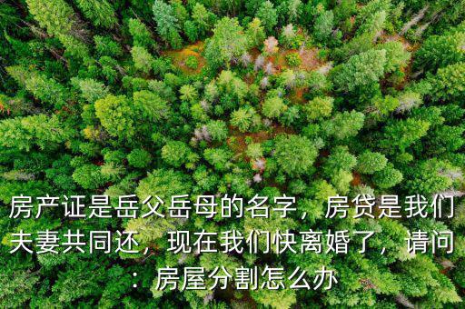 房產(chǎn)證是岳父岳母的名字，房貸是我們夫妻共同還，現(xiàn)在我們快離婚了，請(qǐng)問：房屋分割怎么辦
