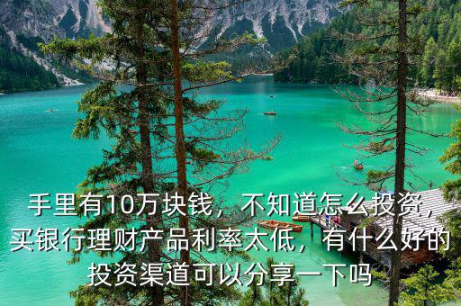 手里有10萬塊錢，不知道怎么投資，買銀行理財產品利率太低，有什么好的投資渠道可以分享一下嗎