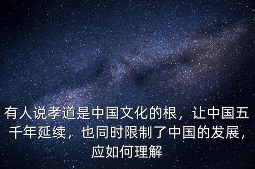 有人說孝道是中國文化的根，讓中國五千年延續(xù)，也同時限制了中國的發(fā)展，應(yīng)如何理解