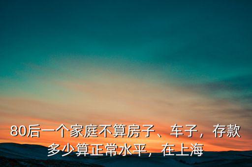 80后一個(gè)家庭不算房子、車子，存款多少算正常水平，在上海
