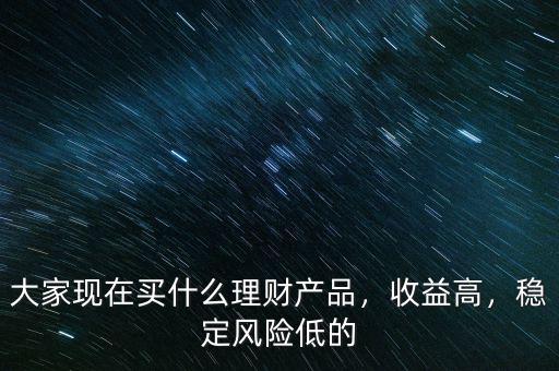 大家現(xiàn)在買什么理財產(chǎn)品，收益高，穩(wěn)定風險低的