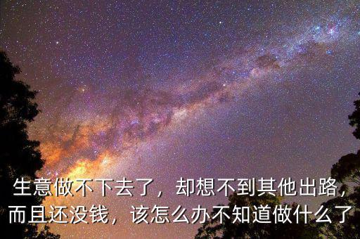 生意做不下去了，卻想不到其他出路，而且還沒錢，該怎么辦不知道做什么了