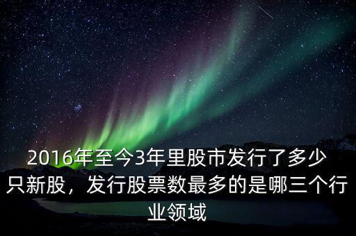 2016年至今3年里股市發(fā)行了多少只新股，發(fā)行股票數(shù)最多的是哪三個行業(yè)領(lǐng)域