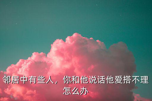 鄰居中有些人，你和他說話他愛搭不理怎么辦