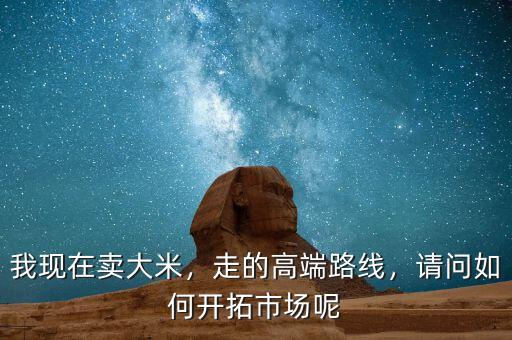 我現(xiàn)在賣大米，走的高端路線，請問如何開拓市場呢