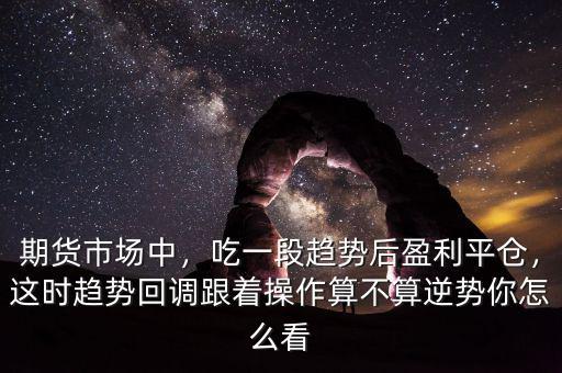 期貨市場中，吃一段趨勢后盈利平倉，這時趨勢回調(diào)跟著操作算不算逆勢你怎么看