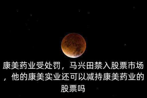 康美藥業(yè)受處罰，馬興田禁入股票市場(chǎng)，他的康美實(shí)業(yè)還可以減持康美藥業(yè)的股票嗎