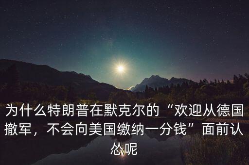 為什么特朗普在默克爾的“歡迎從德國撤軍，不會(huì)向美國繳納一分錢”面前認(rèn)慫呢