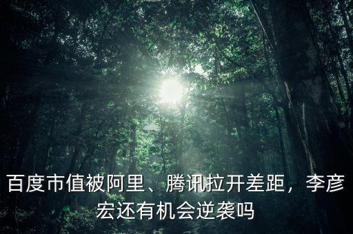百度市值被阿里、騰訊拉開差距，李彥宏還有機會逆襲嗎