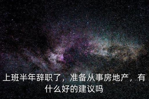 上班半年辭職了，準(zhǔn)備從事房地產(chǎn)，有什么好的建議嗎